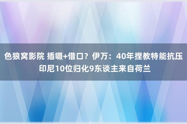 色狼窝影院 插嗫+借口？伊万：40年捏教特能抗压 印尼10位归化9东谈主来自荷兰