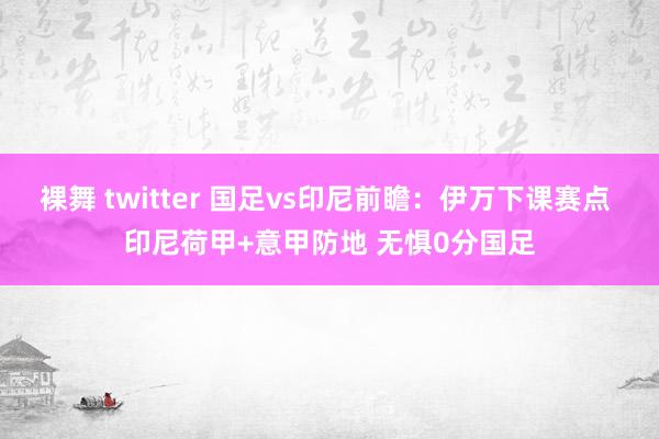 裸舞 twitter 国足vs印尼前瞻：伊万下课赛点 印尼荷甲+意甲防地 无惧0分国足