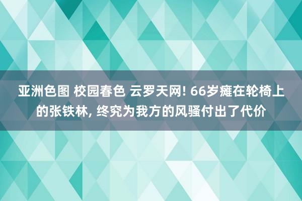 亚洲色图 校园春色 云罗天网! 66岁瘫在轮椅上的张铁林， 终究为我方的风骚付出了代价