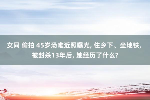 女同 偷拍 45岁汤唯近照曝光， 住乡下、坐地铁， 被封杀13年后， 她经历了什么?