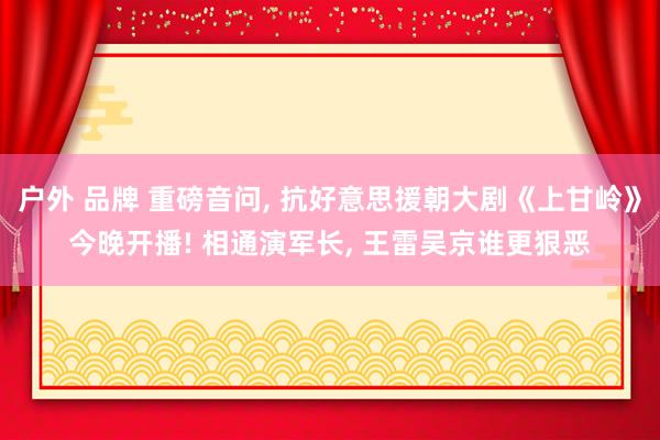 户外 品牌 重磅音问， 抗好意思援朝大剧《上甘岭》今晚开播! 相通演军长， 王雷吴京谁更狠恶