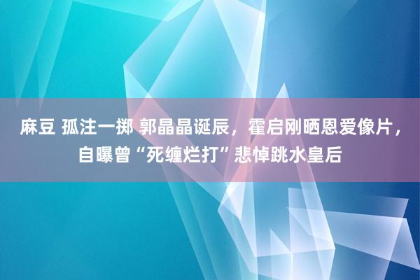 麻豆 孤注一掷 郭晶晶诞辰，霍启刚晒恩爱像片，自曝曾“死缠烂打”悲悼跳水皇后