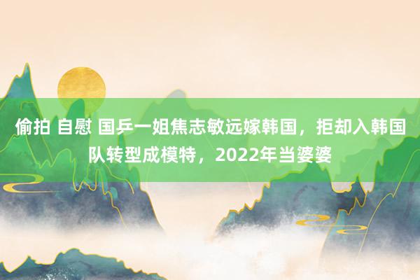 偷拍 自慰 国乒一姐焦志敏远嫁韩国，拒却入韩国队转型成模特，2022年当婆婆