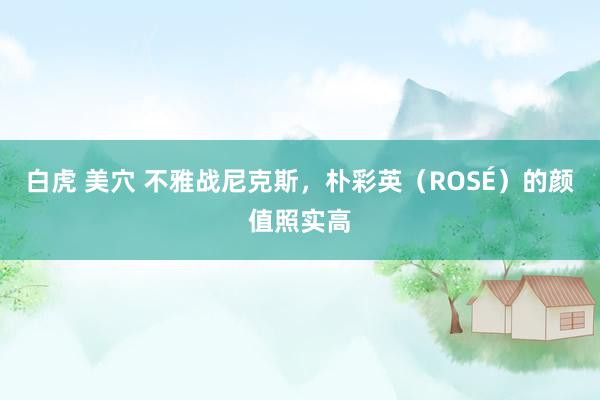 白虎 美穴 不雅战尼克斯，朴彩英（ROSÉ）的颜值照实高