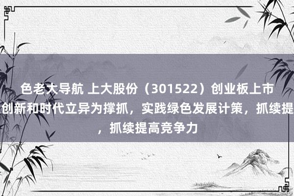 色老大导航 上大股份（301522）创业板上市：以自主创新和时代立异为撑抓，实践绿色发展计策，抓续提高竞争力