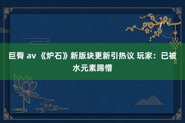 巨臀 av 《炉石》新版块更新引热议 玩家：已被水元素踢懵