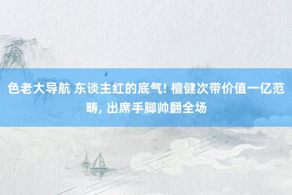 色老大导航 东谈主红的底气! 檀健次带价值一亿范畴， 出席手脚帅翻全场