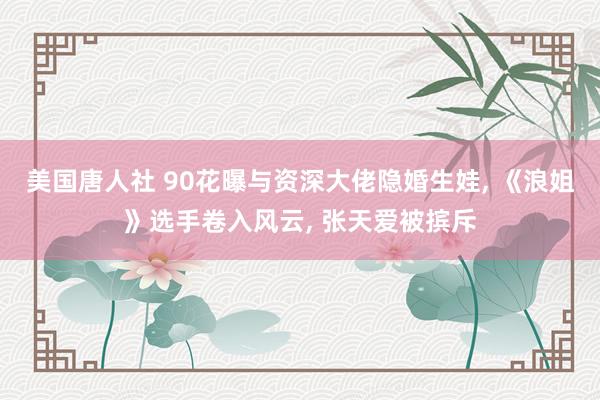 美国唐人社 90花曝与资深大佬隐婚生娃， 《浪姐》选手卷入风云， 张天爱被摈斥