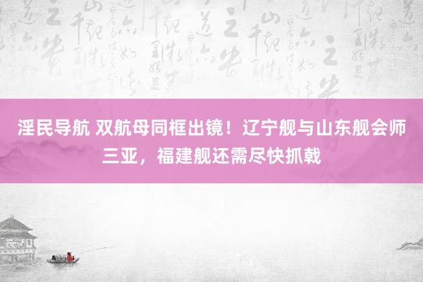 淫民导航 双航母同框出镜！辽宁舰与山东舰会师三亚，福建舰还需尽快抓戟