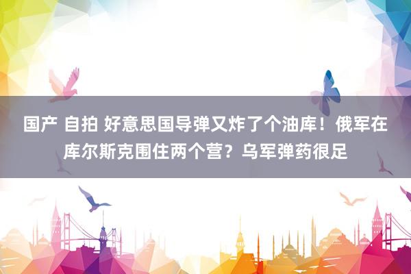 国产 自拍 好意思国导弹又炸了个油库！俄军在库尔斯克围住两个营？乌军弹药很足