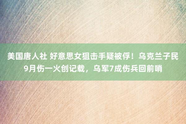 美国唐人社 好意思女狙击手疑被俘！乌克兰子民9月伤一火创记载，乌军7成伤兵回前哨