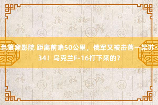 色狼窝影院 距离前哨50公里，俄军又被击落一架苏-34！乌克兰F-16打下来的？