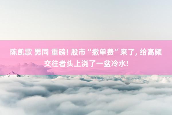 陈凯歌 男同 重磅! 股市“撤单费”来了， 给高频交往者头上浇了一盆冷水!