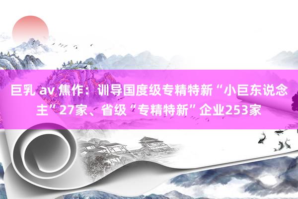 巨乳 av 焦作：训导国度级专精特新“小巨东说念主”27家、省级“专精特新”企业253家