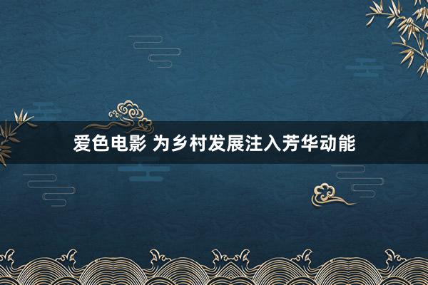 爱色电影 为乡村发展注入芳华动能