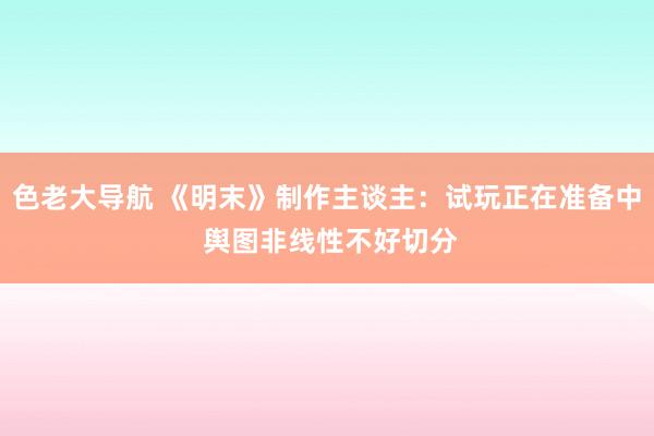 色老大导航 《明末》制作主谈主：试玩正在准备中 舆图非线性不好切分