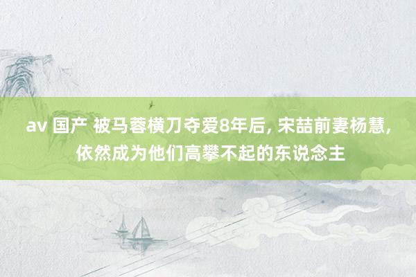 av 国产 被马蓉横刀夺爱8年后， 宋喆前妻杨慧， 依然成为他们高攀不起的东说念主