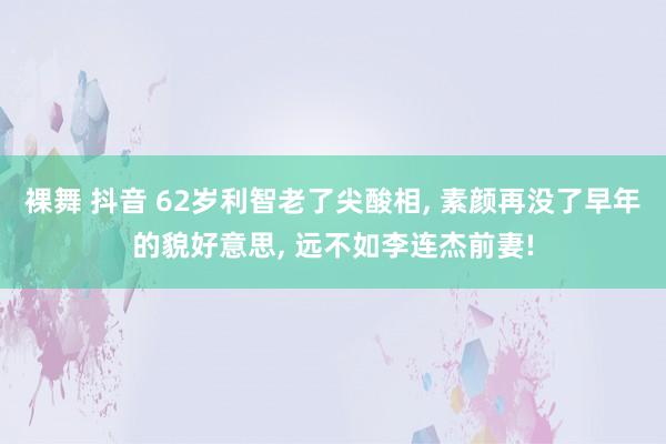 裸舞 抖音 62岁利智老了尖酸相， 素颜再没了早年的貌好意思， 远不如李连杰前妻!