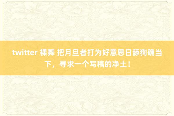 twitter 裸舞 把月旦者打为好意思日舔狗确当下，寻求一个写稿的净土！