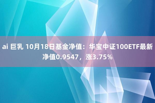 ai 巨乳 10月18日基金净值：华宝中证100ETF最新净值0.9547，涨3.75%