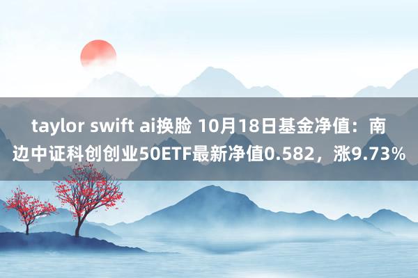 taylor swift ai换脸 10月18日基金净值：南边中证科创创业50ETF最新净值0.582，涨9.73%