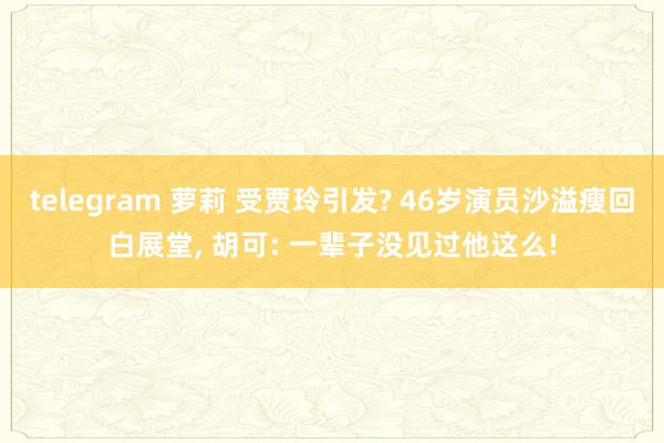 telegram 萝莉 受贾玲引发? 46岁演员沙溢瘦回白展堂， 胡可: 一辈子没见过他这么!