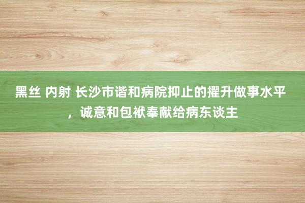 黑丝 内射 长沙市谐和病院抑止的擢升做事水平 ，诚意和包袱奉献给病东谈主