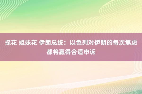 探花 姐妹花 伊朗总统：以色列对伊朗的每次焦虑都将赢得合适申诉