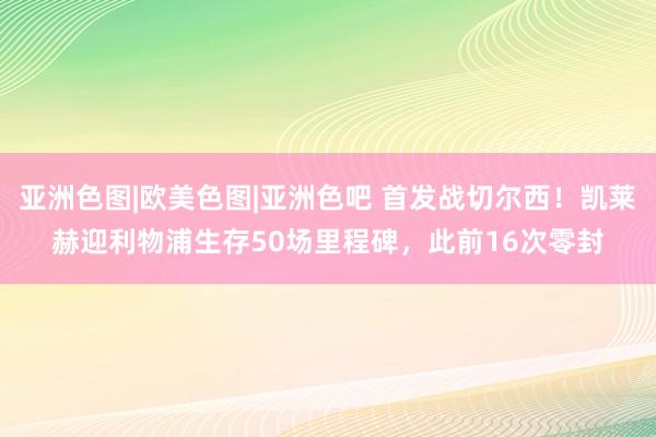 亚洲色图|欧美色图|亚洲色吧 首发战切尔西！凯莱赫迎利物浦生存50场里程碑，此前16次零封