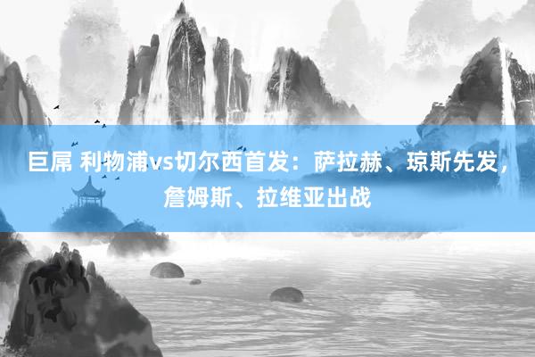 巨屌 利物浦vs切尔西首发：萨拉赫、琼斯先发，詹姆斯、拉维亚出战