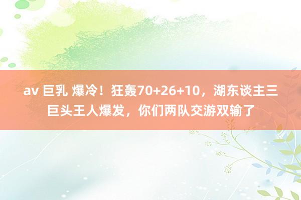 av 巨乳 爆冷！狂轰70+26+10，湖东谈主三巨头王人爆发，你们两队交游双输了