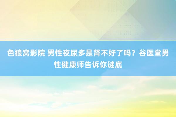 色狼窝影院 男性夜尿多是肾不好了吗？谷医堂男性健康师告诉你谜底