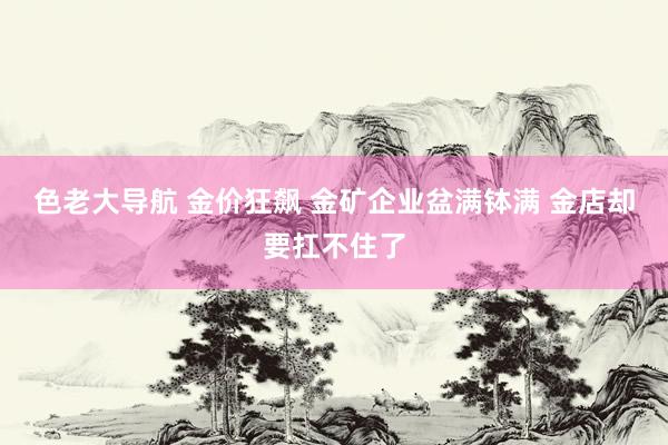 色老大导航 金价狂飙 金矿企业盆满钵满 金店却要扛不住了