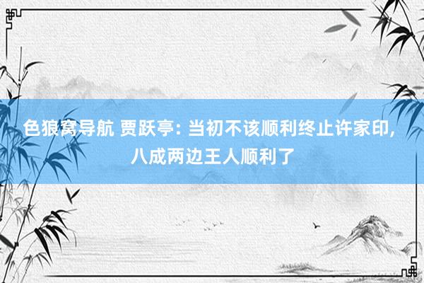 色狼窝导航 贾跃亭: 当初不该顺利终止许家印， 八成两边王人顺利了