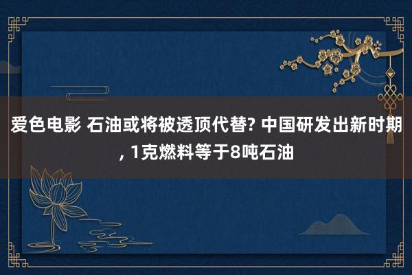 爱色电影 石油或将被透顶代替? 中国研发出新时期， 1克燃料等于8吨石油