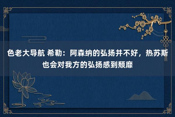 色老大导航 希勒：阿森纳的弘扬并不好，热苏斯也会对我方的弘扬感到颓靡