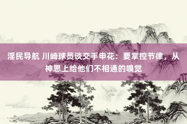 淫民导航 川崎球员谈交手申花：要掌控节律，从神思上给他们不相通的嗅觉