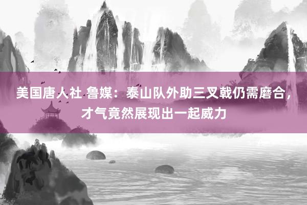 美国唐人社 鲁媒：泰山队外助三叉戟仍需磨合，才气竟然展现出一起威力