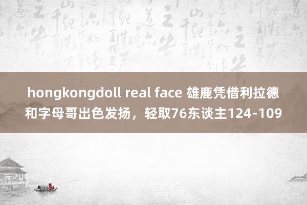 hongkongdoll real face 雄鹿凭借利拉德和字母哥出色发扬，轻取76东谈主124-109