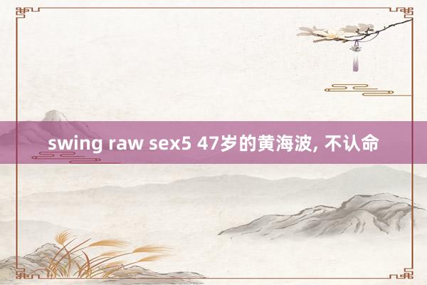 swing raw sex5 47岁的黄海波， 不认命