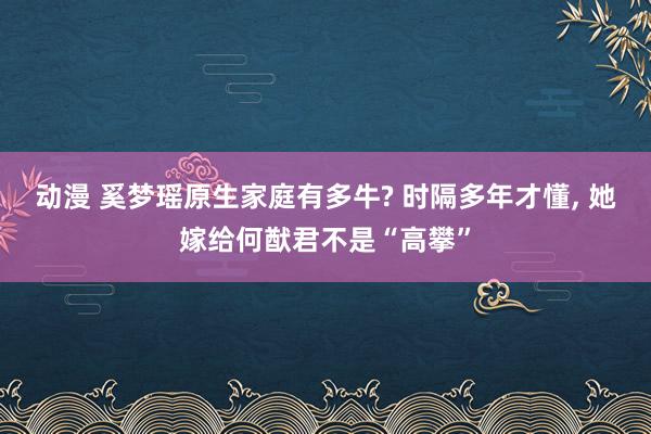 动漫 奚梦瑶原生家庭有多牛? 时隔多年才懂， 她嫁给何猷君不是“高攀”