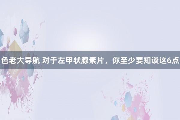 色老大导航 对于左甲状腺素片，你至少要知谈这6点