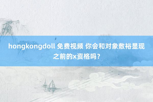 hongkongdoll 免费视频 你会和对象敷裕显现之前的x资格吗？