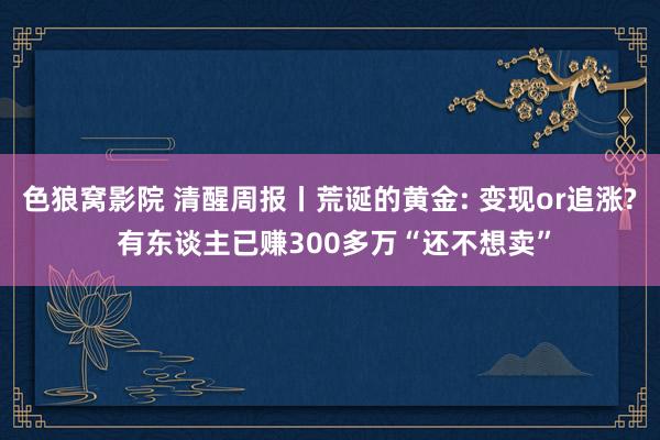 色狼窝影院 清醒周报丨荒诞的黄金: 变现or追涨? 有东谈主已赚300多万“还不想卖”