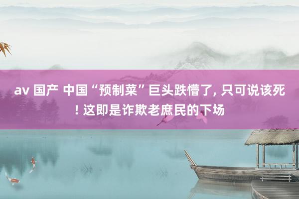 av 国产 中国“预制菜”巨头跌懵了， 只可说该死! 这即是诈欺老庶民的下场