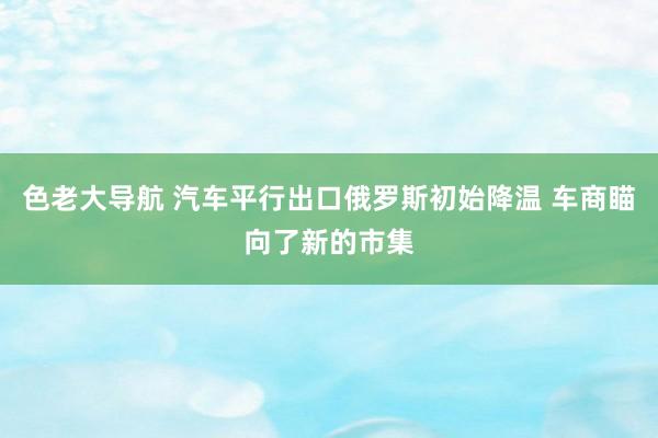 色老大导航 汽车平行出口俄罗斯初始降温 车商瞄向了新的市集