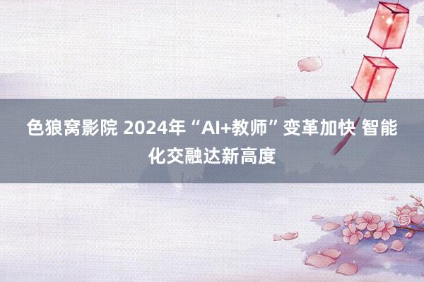 色狼窝影院 2024年“AI+教师”变革加快 智能化交融达新高度