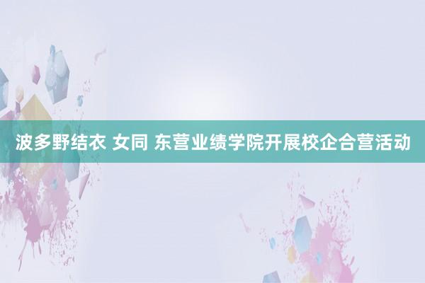 波多野结衣 女同 东营业绩学院开展校企合营活动