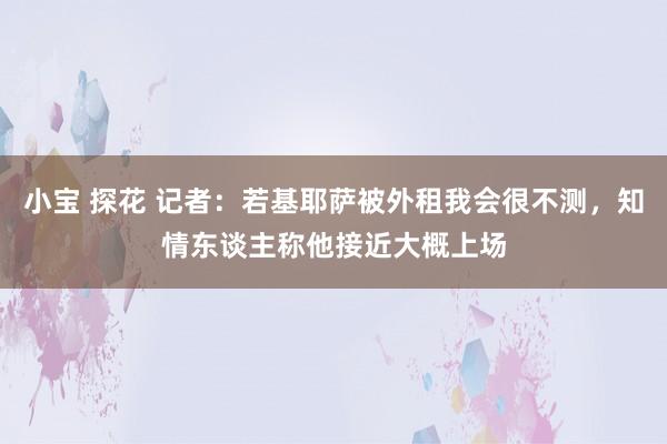 小宝 探花 记者：若基耶萨被外租我会很不测，知情东谈主称他接近大概上场