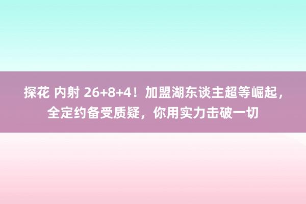 探花 内射 26+8+4！加盟湖东谈主超等崛起，全定约备受质疑，你用实力击破一切